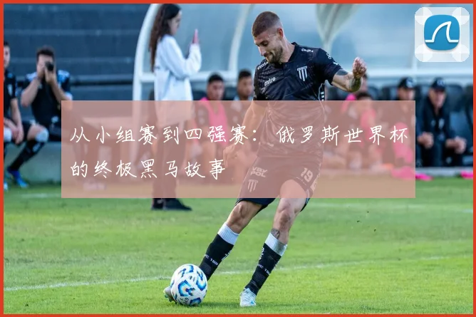 从小组赛到四强赛：俄罗斯世界杯的终极黑马故事