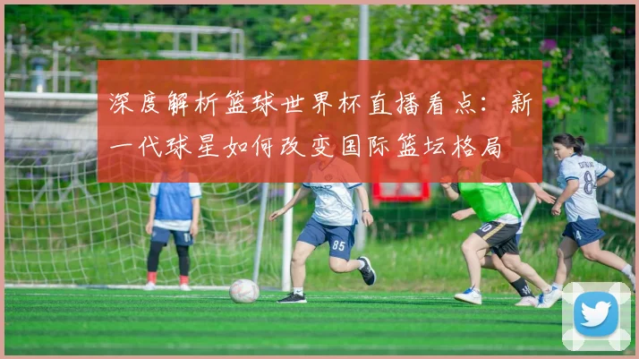 深度解析篮球世界杯直播看点：新一代球星如何改变国际篮坛格局