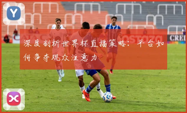 深度剖析世界杯直播策略：平台如何争夺观众注意力