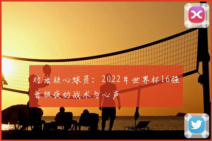 对话核心球员:2022年世界杯16强晋级夜的战术与心声