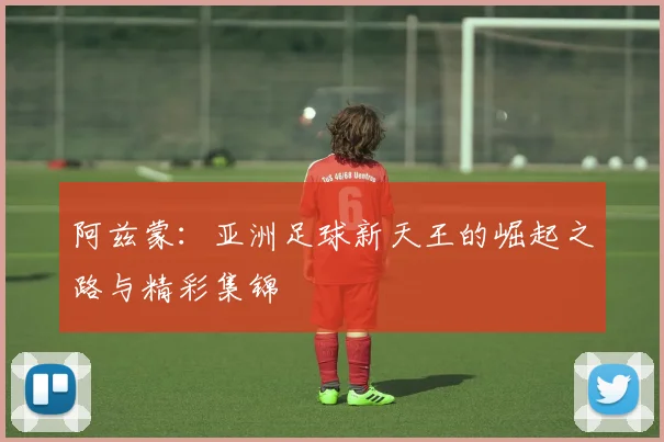 阿兹蒙：亚洲足球新天王的崛起之路与精彩集锦