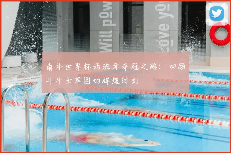 南非世界杯西班牙夺冠之路:回顾斗牛士军团的辉煌时刻