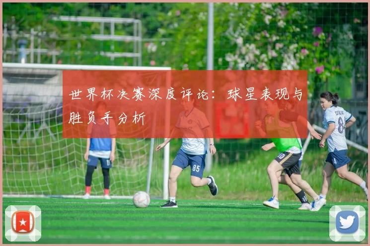 世界杯决赛深度评论:球星表现与胜负手分析