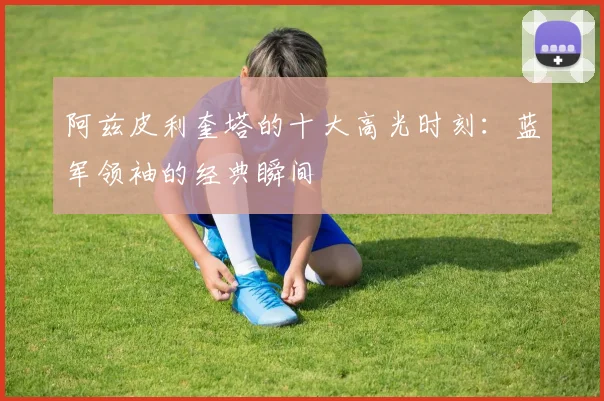 阿兹皮利奎塔的十大高光时刻：蓝军领袖的经典瞬间