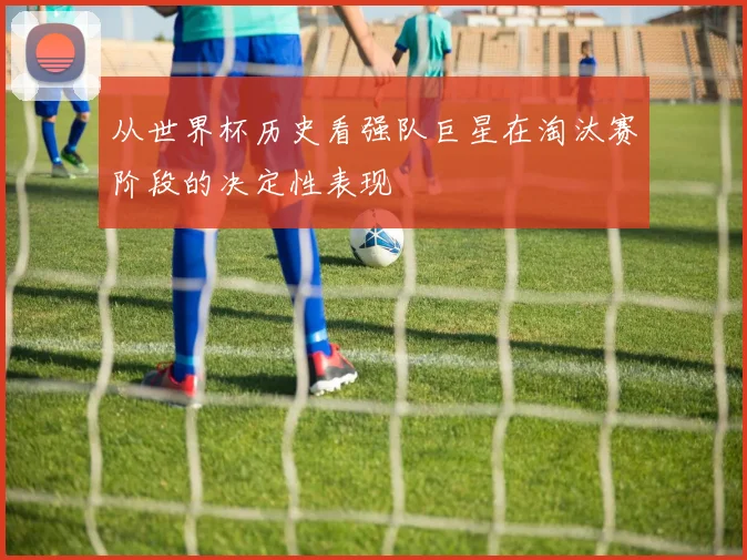 从世界杯历史看强队巨星在淘汰赛阶段的决定性表现