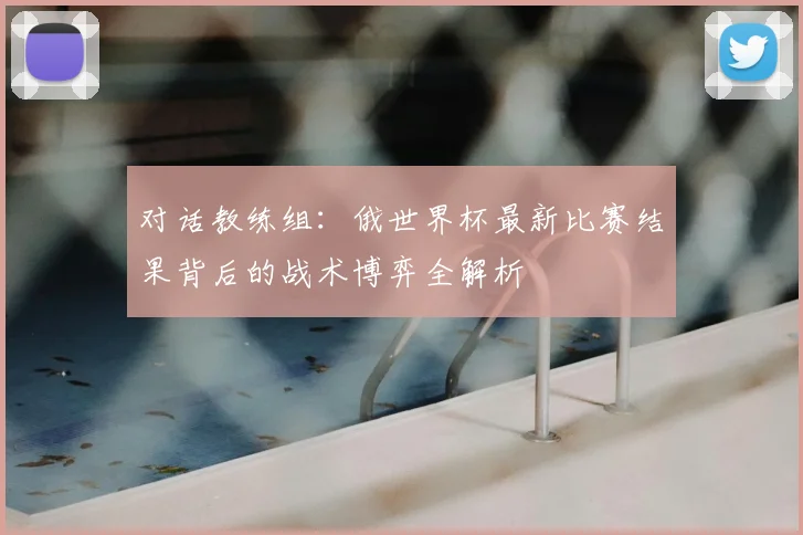 对话教练组：俄世界杯最新比赛结果背后的战术博弈全解析