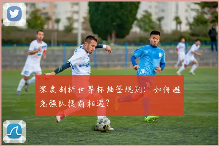 深度剖析世界杯抽签规则：如何避免强队提前相遇？